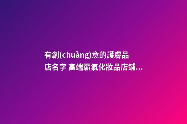 有創(chuàng)意的護膚品店名字 高端霸氣化妝品店鋪名稱